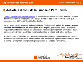 Cap infant sense colònies 2015
9
Casals i colònies dels centres d’esplai: El Moviment de Centres d’Esplai Cristians Catalans
de la Fundació Pere Tarrés (MCECC) aplega a més de dos-cents centres d’esplai que
organitzen més de tres-centes activitats d’estiu.
Vacances en família: enguany, la Fundació Pere Tarrés tornarà a obrir les seves cases de
colònies a tota la família del 12 de juliol al 30 d’agost, per aquells pares i mares que
vulguin compartir amb els seus fills uns dies de vacances participant en activitats de lleure,
aprenent, divertint-se i gaudint de l’entorn natural i de la relació amb altres famílies.
Aquesta opció de vacances educatives s’està consolidant cada cop més entre els pares i
mares que no volen renunciar a realitzar uns dies de descans a preus assequibles per a tota
la família i que confien en el projecte pedagògic de la Fundació Pere Tarrés.
 Activitats d’estiu de la Fundació Pere Tarrés
 