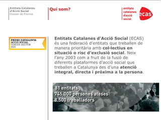 Entitats Catalanes
d’Acció Social
                     Qui som?
Dossier de Premsa




                      Entitats Catalanes d’Acció Social (ECAS)
                      és una federació d’entitats que treballen de
                      manera prioritària amb col·lectius en
                      situació o risc d’exclusió social. Neix
                      l’any 2003 com a fruit de la fusió de
                      diferents plataformes d’acció social que
                      treballen a Catalunya des d’una atenció
                      integral, directa i pròxima a la persona.
 