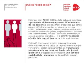 Entitats Catalanes
d’Acció Social
                     Què és l’acció social?
Dossier de Premsa




                       Entenem com ACCIÓ SOCIAL tota actuació orientada
                       a promoure el desenvolupament i l’autonomia
                       de les persones, especialment d’aquelles que tenen
                       majors dificultats –famílies en situació de pobresa,
                       infants, adolescents i joves, aturats, persones sense sostre,
                       víctimes de violència de gènere, drogodependents, persones
                       amb trastorn mental, reclusos i exreclusos, treballadors/es
                       sexuals, persones migrades...— i a garantir l’exercici
                       efectiu dels drets i deures de tota la ciutadania.

                       L’atenció directa que presten les organitzacions
                       membres d’ECAS i la tasca de la pròpia federació per
                       vertebrar el sector es fonamenten en voluntat de
                       transformar la societat per fer-la més justa i
                       igualitària. L’objectiu és aconseguir una cohesió
                       social sòlida i duradora de la qual tots siguem
                       partícips.
 