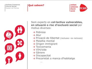 Entitats Catalanes
d’Acció Social
                     Què sabem?
Dossier de Premsa




                      Som experts en col·lectius vulnerables,
                      en situació o risc d’exclusió social per
                      motius diversos:
                       →   Pobresa
                       →   Atur
                       →   Privació de llibertat (reclusos i ex reclusos)
                       →   Malaltia mental
                       →   Origen immigrant
                       →   Toxicomania
                       →   VIH/sida
                       →   Gènere
                       →   Discapacitat
                       →   Precarietat o manca d’habitatge
                               …
 