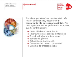Entitats Catalanes
d’Acció Social
                     Què volem?
Dossier de Premsa




                      Treballem per construir una societat més
                      justa i cohesionada, basada en el
                      compromís i la corresponsabilitat. Per
                      tant, apostem per les polítiques i els valors
                      que hi contribueixen:
                        →   Inserció laboral i conciliació
                        →   Interculturalitat, acollida i integració
                        →   Treball col·laboratiu i en xarxa
                        →   Equitat de gènere
                        →   Rehabilitació i reinserció
                        →   Convivència i treball comunitari
                        →   Sistema de protecció social
                               …
 