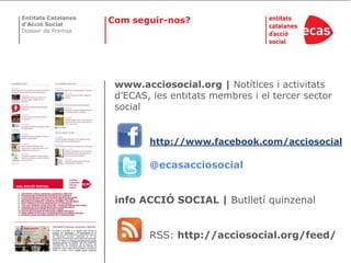 Entitats Catalanes
d’Acció Social
                     Com seguir-nos?
Dossier de Premsa




                      www.acciosocial.org | Notítices i activitats
                      d’ECAS, les entitats membres i el tercer sector
                      social


                             http://www.facebook.com/acciosocial

                             @ecasacciosocial


                      info ACCIÓ SOCIAL | Butlletí quinzenal


                             RSS: http://acciosocial.org/feed/
 