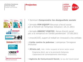 Entitats Catalanes
d’Acció Social
                     Projectes
Dossier de Premsa




                       •   Seminari Comprendre les desigualtats socials

                       • Jornada FEM EQUIP! Recursos d’acció social
                       per al foment de l’empresa inclusiva | 25.11.2011

                       • Jornada OBRINT PORTES. Xarxa d’acció social
                       per a la reinserció en l’àmbit penitenciari 27.09.2011

                       • innovACCIÓ, suport al treball en innovació a les entitats

                       • Lluita contra la pobresa | campanya Tarragona
                       Inclusiva

                       • 3Creix.cat,    més i millor ocupació al tercer sector social
                             Programa Alia’t, per a la promoció d’aliances
                             Capacitació de comandaments intermitjos

                       • Agència de Comunicació Social, la veu de l’acció social
 