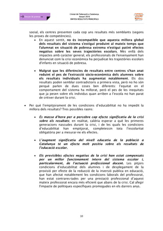 L'estat de l'educació a Catalunya.
Anuari 2016
SÍNTESI RESULTATS PRINCIPALS
10
Dossier de premsa FJB
social, els centres presenten cada cop uns resultats més semblants (segons
les proves de competències).
• En aquest sentit, no és incompatible que aquesta millora global
dels resultats del sistema s'estigui produint al mateix temps que
l'alumnat en situació de pobresa extrema n'estigui patint efectes
negatius sobre les seves trajectòries escolars. Més enllà dels
impactes amb caràcter general, els professionals de l'ensenyament han
denunciat com la crisi econòmica ha perjudicat les trajectòries escolars
d'infants en situació de pobresa.
• Malgrat que les diferències de resultats entre centres s’han anat
reduint el pes de l’extracció sòcio-econòmica dels alumnes sobre
els resultats individuals ha augmentat notablement. Els dos
resultats poden semblar contradictoris a primera vista, però no ho són
perquè parlen de dues coses ben diferents: l’equitat en el
comportament del sistema ha millorat, però el pes de les inequitats
que ja pesen sobre els individus quan arriben a l’escola no han parat
de créixer durant la crisi.
• Per què l’empitjorament de les condicions d’educabilitat no ha impedit la
millora dels resultats? Tres possibles raons:
• És massa d’hora per a percebre cap efecte significatiu de la crisi
sobre els resultats; en realitat, caldria esperar a què les primeres
generacions nascudes durant la crisi, i de les quals les condicions
d’educabilitat han empitjorat, completessin tota l’escolaritat
obligatòria per a mesurar-ne els efectes.
• L’augment significatiu del nivell educatiu de la població a
Catalunya té un efecte molt positiu sobre els resultats de
l’educació escolar.
• Els previsibles efectes negatius de la crisi han estat compensats
per un millor funcionament intern del sistema escolar i,
particularment, de l’actuació professional docent. Les pitjors
condicions d’educabilitat dels alumnes i de desplegament de la
provisió per efecte de la reducció de la inversió publica en educació,
que han afectat notablement les condicions laborals del professorat,
han estat contrares-tades per una prestació professional d’aquest
mateix professorat encara més eficient que abans de la crisi. Cal afegir
l'impacte de polítiques específiques promogudes en els darrers anys.
 