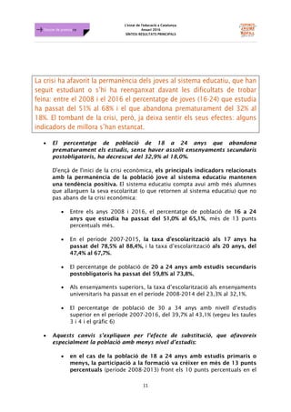 L'estat de l'educació a Catalunya.
Anuari 2016
SÍNTESI RESULTATS PRINCIPALS
11
Dossier de premsa FJB
La crisi ha afavorit la permanència dels joves al sistema educatiu, que han
seguit estudiant o s’hi ha reenganxat davant les dificultats de trobar
feina: entre el 2008 i el 2016 el percentatge de joves (16-24) que estudia
ha passat del 51% al 68% i el que abandona prematurament del 32% al
18%. El tombant de la crisi, però, ja deixa sentir els seus efectes: alguns
indicadors de millora s’han estancat.
• El percentatge de població de 18 a 24 anys que abandona
prematurament els estudis, sense haver assolit ensenyaments secundaris
postobligatoris, ha decrescut del 32,9% al 18,0%.
D'ençà de l'inici de la crisi econòmica, els principals indicadors relacionats
amb la permanència de la població jove al sistema educatiu mantenen
una tendència positiva. El sistema educatiu compta avui amb més alumnes
que allarguen la seva escolaritat (o que retornen al sistema educatiu) que no
pas abans de la crisi económica:
• Entre els anys 2008 i 2016, el percentatge de població de 16 a 24
anys que estudia ha passat del 51,0% al 65,1%, més de 13 punts
percentuals més.
• En el període 2007-2015, la taxa d’escolarització als 17 anys ha
passat del 78,5% al 88,4%, i la taxa d’escolarització als 20 anys, del
47,4% al 67,7%.
• El percentatge de població de 20 a 24 anys amb estudis secundaris
postobligatoris ha passat del 59,8% al 73,8%,
• Als ensenyaments superiors, la taxa d’escolarització als ensenyaments
universitaris ha passat en el període 2008-2014 del 23,3% al 32,1%.
• El percentatge de població de 30 a 34 anys amb nivell d’estudis
superior en el període 2007-2016, del 39,7% al 43,1% (vegeu les taules
3 i 4 i el gràfic 6)
• Aquests canvis s’expliquen per l’efecte de substitució, que afavoreix
especialment la població amb menys nivel d’estudis:
• en el cas de la població de 18 a 24 anys amb estudis primaris o
menys, la participació a la formació va créixer en més de 13 punts
percentuals (període 2008-2013) front els 10 punts percentuals en el
 