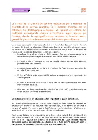 L'estat de l'educació a Catalunya.
Anuari 2016
SÍNTESI RESULTATS PRINCIPALS
14
Dossier de premsa FJB
La sortida de la crisi ha de ser una oportunitat per a repensar les
prioritats de la inversió educativa. És el moment d’apostar per les
polítiques que desbloquegen la qualitat i de l’equitat del sistema. Les
evidències internacionals apunten la direcció a seguir: apostar per
l’equitat, abordar la segregació escolar, reformar la formació docent,
garantir la gratuïtat de l’ensenyament i dels estudis postobligatoris.
La recerca comparativa internacional, així com les dades d’aquest mateix Anuari,
permeten de sintetitzar algunes evidències que han de ser considerades com a punt
de partida per a l’establiment de criteris d’inversió en educació en un escenari de
recuperació econòmica. Breument, serien les següents:
• La millora de resultats educatius del sistema és funció, en bona mesura, de la
millora dels aprenentatges de l'alumnat socialment menys afavorit.
• La qualitat de la provisió escolar és funció directa de les competències
professionals dels docents.
• La segregació escolar és un fre al a la millora de l’èxit educatiu econòmic i a
la cohesió social del país.
• El dret a l’educació és incompatible amb un ensenyament bàsic que no és re-
alment gratuït.
• El nivell d’educació de la població adulta és un dels determinants més clars
dels resultats escolars.
• Una part dels bons resultats dels nivells d’escolarització post-obligatòria po-
drien amagar un efecte de substitució.
En matèria d’inversió en educació és tan important el quant com el com.
Als països desenvolupats no existeix una correlació lineal entre la despesa en
educació per alumne i els resultats de l’aprenentatge, ni en termes de qualitat ni
tampoc d’equitat. Per tant, el que fa la diferència són els criteris que s’utilitzen per
a distribuir els recursos, les polítiques, el com, en definitiva.
En el cas de Catalunya, la importància de la discussió al voltant dels criteris amb els
que es distribueixen els recursos és molt important tant en el vector de la qualitat
com en el de l’equitat del sistema. Si disposéssim de 1.500 milions d’euros
d’inversió pública addicionals ens situarien en el 4,4% del PIB català (% com el
d’Espanya). En aquest cas les prioritats que proposem són:
 