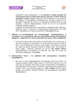 L'estat de l'educació a Catalunya.
Anuari 2016
SÍNTESI RESULTATS PRINCIPALS
16
Dossier de premsa FJB
composició social desfavorida, a fi de garantir la plena gratuïtat de
l'ensenyament per al conjunt dels alumnes afectats i la lluita contra la
segregació escolar. Aquest mecanisme de finançament es va dissenyar
per superar els desequilibris d’escolarització; d’aquesta manera es va
supeditar l’increment de recursos a l’assumpció de compromisos en clau
d’equitat i cohesió. Malauradament, durant la crisi es va suspendre
l’extensió d’aquesta política.
Traslladar al conjunt de centres concertats les condicions dels contractes-
programa que va subscriure el Departament d'Ensenyament fins l'any
2011 equivaldria a un import aproximat de 146 milions d'euros.
3. Millorar la personalització de l’aprenentatge, l'acompanyament a
l'escolaritat i les competències docents, especialment durant l'ensenyament
obligatori, i augmentar els recursos destinats als centres d'alta complexitat:
• El cost d'un mestre del sector públic és de 44.300 euros, mentre que el
cost d'un professor de secundària, és de 48.500 euros (fent el càlcul en
base a una an-tiguitat de 5 triennis i dos estadis). Incrementar un mestre
per cada tres grups d'educació infantil de segon cicle i de primària al
sector públic i concertat suposaria un cost de 442 milions d'euros
aproximadament. Incrementar un professor per cada tres grups de
secundària obligatòria, 172 milions.
4. Universalitzar l’accés i la compleció dels ensenyaments secundaris
postobligatoris:
• Per situar la taxa d'abandonament de Catalunya (18% l'any 2016) a la
mitjana europea (10,8%), caldria reduir en 36.159 els joves de 18 a 24
anys que no estudien sense haver assolit ensenyaments de batxillerat o
cicles formatius de grau mitjà. Prenent un cost estimat per plaça/any de
5.429,6 euros, una inversió propera als 196,3 milions d'euros podria
garantir una provisió suficient d'oferta als ensenyaments secundaris
postobligatoris.
 