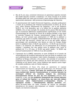 L'estat de l'educació a Catalunya.
Anuari 2016
SÍNTESI RESULTATS PRINCIPALS
3
Dossier de premsa FJB
• Des de fa uns anys, existeixen interessos en qüestionar aspectes troncals
del model educatiu existent a Catalunya i en situar l'escola en el centre
del debat polític per raons que no tenen a veure amb la millora real de les
oportunitats educatives i dels processos d'aprenentatge de l'alumnat.
• El qüestionament del model d'immersió lingüística, articulat jurídicament
a través de la Sentència del Tribunal Constitucional 31/2010, de 28 de
juny, sobre l'Estatut d'Autonomia de Catalunya, i de la Llei Orgànica
8/2013, de 9 de desembre, per a la millora de la qualitat educativa
(LOMCE), n'és un bon exemple. Els resultats de les proves PISA demostren
que no existeixen diferències estadísticament significatives en els nivells
d’aprenentatge de l’alumnat en funció de la llengua parlada a casa quan
es controla l'impacte de l'estatus socioeconòmic (vegeu el gràfic 32).
Alhora, cal tenir present que pràcticament el 100% de la població a
Catalunya sap parlar el castellà, independentment de l'edat que tingui, o
més del 95% sap escriure'l, mentre que en el cas del català, aquests
percentatges són sensiblement més baixos en totes les franges d'edat
(entre la població total, el 80,4% sap parlar-lo, i el 60,4% sap escriure'l).
Gràcies a la immersió, les diferències en el coneixement de la llengua
catalana i castellana són més petites entre la població jove: entre la
població de 15 a 29 anys, el 92,0% sap parlar català, i el 88,8% sap
escriure'l (pràcticament el 100% en el cas del castellà).
• L'aprovació de la LOMCE representa un punt d'inflexió en el procés de
recentralització de la política educativa per part de l'Estat en aspectes com
ara la definició dels currículums i dels criteris d’avaluació. La voluntat de
modificar la llengua vehicular a les escoles i de controlar el currículum i
l'avaluació han centrat part dels esforços de l'acció del Govern Central a
Catalunya en els darrers anys, sense evidència que aquests canvis hagin
de resoldre problemes reals en l'àmbit educatiu.
• Més recentment, el focus s'ha situat en qüestionar el suposat
adoctrinament de l'alumnat per part del professorat i les direccions dels
centres educatius. L'Anuari 2016 posa de manifest que, gràcies a la
tasca resilient dels docents fonamentalment, el sistema educatiu ha
aconseguit millorar els resultats, malgrat les restriccions
pressupostàries durant els anys de crisi econòmica. L’Anuari 2016
evidencia, a més, que els problemes fonamentals del sistema educatiu
giren al voltant de l’equitat i se situen lluny, per tant, dels debats
interessats sobre l'adoctrinament. Les desigualtats d'accés, la
segregació escolar i l'abandonament educatiu prematur són,
doncs, els temes sobre els quals s’haurien de centrar les polítiques
educatives en els propers anys mitjançant un notable i imprescindible
impuls a la inversió en educació.
 