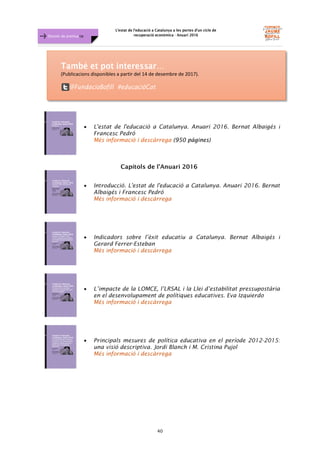 L'estat de l'educació a Catalunya a les portes d'un cicle de
recuperació econòmica - Anuari 2016
40
Dossier de premsa FJB
• L'estat de l'educació a Catalunya. Anuari 2016. Bernat Albaigés i
Francesc Pedró
Més informació i descàrrega (950 pàgines)
Capítols de l’Anuari 2016
• Introducció. L'estat de l'educació a Catalunya. Anuari 2016. Bernat
Albaigés i Francesc Pedró
Més informació i descàrrega
• Indicadors sobre l’èxit educatiu a Catalunya. Bernat Albaigés i
Gerard Ferrer-Esteban
Més informació i descàrrega
• L’impacte de la LOMCE, l’LRSAL i la Llei d’estabilitat pressupostària
en el desenvolupament de polítiques educatives. Eva Izquierdo
Més informació i descàrrega
• Principals mesures de política educativa en el període 2012-2015:
una visió descriptiva. Jordi Blanch i M. Cristina Pujol
Més informació i descàrrega
(Publicacions disponibles a partir del 14 de desembre de 2017).
 