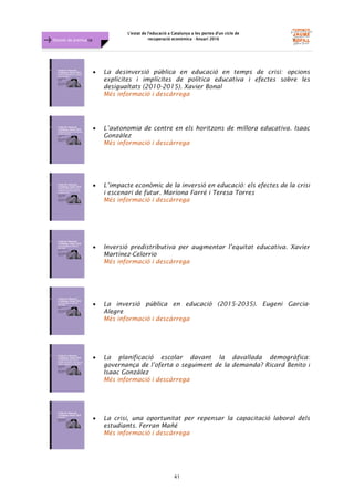 L'estat de l'educació a Catalunya a les portes d'un cicle de
recuperació econòmica - Anuari 2016
41
Dossier de premsa FJB
• La desinversió pública en educació en temps de crisi: opcions
explícites i implícites de política educativa i efectes sobre les
desigualtats (2010-2015). Xavier Bonal
Més informació i descàrrega
• L’autonomia de centre en els horitzons de millora educativa. Isaac
Gonzàlez
Més informació i descàrrega
• L’impacte econòmic de la inversió en educació: els efectes de la crisi
i escenari de futur. Mariona Farré i Teresa Torres
Més informació i descàrrega
• Inversió predistributiva per augmentar l’equitat educativa. Xavier
Martínez-Celorrio
Més informació i descàrrega
• La inversió pública en educació (2015-2035). Eugeni Garcia-
Alegre
Més informació i descàrrega
• La planificació escolar davant la davallada demogràfica:
governança de l’oferta o seguiment de la demanda? Ricard Benito i
Isaac Gonzàlez
Més informació i descàrrega
• La crisi, una oportunitat per repensar la capacitació laboral dels
estudiants. Ferran Mañé
Més informació i descàrrega
 