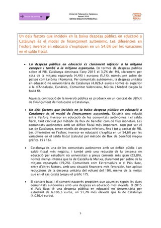 L'estat de l'educació a Catalunya.
Anuari 2016
SÍNTESI RESULTATS PRINCIPALS
5
Dossier de premsa FJB
Un dels factors que incideix en la baixa despesa pública en educació a
Catalunya és el model de finançament autonòmic. Les diferències en
l’esforç inversor en educació s’expliquen en un 54,6% per les variacions
en el saldo fiscal.
• La despesa pública en educació és clarament inferior a la mitjana
europea i també a la mitjana espanyola. En termes de despesa pública
sobre el PIB, Catalunya destinava l’any 2015 el 3,7% del PIB, clarament per
sota de la mitjana espanyola (4,4%) i europea (5,1%), només per sobre de
països com Letònia i Romania. Per comunitats autònomes, la despesa unitària
en educació no universitària de Catalunya (4.026,4 euros) només és superior
a la d’Andalusia, Canàries, Comunitat Valenciana, Múrcia i Madrid (vegeu la
taula 6).
Aquesta contracció de la inversió pública es produeix en un context de dèficit
de finançament de l’educació a Catalunya.
• Un dels factors que incideix en la baixa despesa pública en educació a
Catalunya és el model de finançament autonòmic. Existeix una relació
entre l’esforç inversor en educació de les comunitats autònomes i el saldo
fiscal, tant calculat pel mètode de flux de benefici com de flux monetari. Les
comunitats autònomes amb un dèficit fiscal més important, com pot ser el
cas de Catalunya, tenen nivells de despesa inferiors, fins i tot a paritat de PIB.
Les diferències en l’esforç inversor en educació s’explica en un 54,6% per les
variacions en el saldo fiscal (calculat pel mètode de flux de benefici) (vegeu
gràfics 15 i 16).
• Catalunya és una de les comunitats autònomes amb un dèficit públic i un
saldo fiscal més negatiu, i també amb una reducció de la despesa en
educació per estudiant no universitari a preus corrents més gran (23,8%),
només menys intensa que la de Castella-la Manxa, clarament per sobre de la
mitjana espanyola (19,2%). Comunitats com Extremadura o el País Basc,
entre d'altres factors, amb una situació financera més favorable, han aplicat
reduccions de la despesa unitària del voltant del 10%, menys de la meitat
que en el cas català (vegeu el gràfic 17).
• El concert basc i el conveni navarrès propicien que aquestes siguin les dues
comunitats autònomes amb una despesa en educació més elevada. El 2015
el País Basc té una despesa pública en educació no universitària per
estudiant de 6.106,5 euros, un 51,7% més elevada que la de Catalunya
(4.026,4 euros).
 