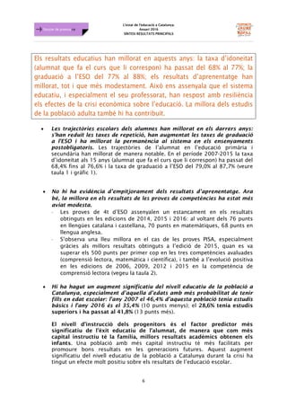 L'estat de l'educació a Catalunya.
Anuari 2016
SÍNTESI RESULTATS PRINCIPALS
6
Dossier de premsa FJB
Els resultats educatius han millorat en aquests anys: la taxa d’idoneitat
(alumnat que fa el curs que li correspon) ha passat del 68% al 77%; la
graduació a l’ESO del 77% al 88%; els resultats d’aprenentatge han
millorat, tot i que més modestament. Això ens assenyala que el sistema
educatiu, i especialment el seu professorat, han respost amb resiliència
els efectes de la crisi econòmica sobre l’educació. La millora dels estudis
de la població adulta també hi ha contribuït.
• Les trajectòries escolars dels alumnes han millorat en els darrers anys:
s'han reduït les taxes de repetició, han augmentat les taxes de graduació
a l'ESO i ha millorat la permanència al sistema en els ensenyaments
postobligatoris. Les trajectòries de l’alumnat en l’educació primària i
secundària han millorat de manera notable. En el període 2007-2015 la taxa
d’idoneïtat als 15 anys (alumnat que fa el curs que li correspon) ha passat del
68,4% fins al 76,6% i la taxa de graduació a l’ESO del 79,0% al 87,7% (veure
taula 1 i gràfic 1).
• No hi ha evidència d’empitjorament dels resultats d’aprenentatge. Ara
bé, la millora en els resultats de les proves de competències ha estat més
aviat modesta.
⋅ Les proves de 4t d’ESO assenyalen un estancament en els resultats
obtinguts en les edicions de 2014, 2015 i 2016: al voltant dels 76 punts
en llengües catalana i castellana, 70 punts en matemàtiques, 68 punts en
llengua anglesa.
⋅ S’observa una lleu millora en el cas de les proves PISA, especialment
gràcies als millors resultats obtinguts a l’edició de 2015, quan es va
superar els 500 punts per primer cop en les tres competències avaluades
(comprensió lectora, matemàtica i científica), i també a l’evolució positiva
en les edicions de 2006, 2009, 2012 i 2015 en la competència de
comprensió lectora (vegeu la taula 2).
• Hi ha hagut un augment significatiu del nivell educatiu de la població a
Catalunya, especialment d’aquella d’edats amb més probabilitat de tenir
fills en edat escolar: l'any 2007 el 46,4% d’aquesta població tenia estudis
bàsics i l'any 2016 és el 35,4% (10 punts menys); el 28,6% tenia estudis
superiors i ha passat al 41,8% (13 punts més).
El nivell d'instrucció dels progenitors és el factor predictor més
significatiu de l'èxit educatiu de l'alumnat, de manera que com més
capital instructiu té la família, millors resultats acadèmics obtenen els
infants. Una població amb més capital instructiu té més facilitats per
promoure bons resultats en les generacions futures. Aquest augment
significatiu del nivell educatiu de la població a Catalunya durant la crisi ha
tingut un efecte molt positiu sobre els resultats de l’educació escolar.
 