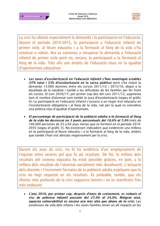 L'estat de l'educació a Catalunya.
Anuari 2016
SÍNTESI RESULTATS PRINCIPALS
7
Dossier de premsa FJB
La crisi ha afectat especialment la demanda i la participació en l’educació.
Durant el període 2010-2015, la participació a l'educació infantil de
primer cicle, al lleure educatiu i a la formació al llarg de la vida s’ha
estancat o reduït. Ara es comença a recuperar la demanda a l'educació
infantil de primer cicle però no, encara, la participació a la formació al
llarg de la vida. Tots ells són àmbits de l’educació claus en la igualtat
d’oportunitats educatives
• Les taxes d’escolarització en l’educació infantil s’han mantingut estables
(37% total i 23% d’escolarització en la xarxa pública) però s’ha reduït la
demanda 13.000 alumnes entre els cursos 2011/12 i 2015/16, degut a la
davallada de la natalitat i també a les dificultats de les famílies per fer front
als costos. El curs 2016/17, per primer cop des del curs 2011/12, augmenta
tant el nombre d'alumnat com també la taxa d'escolarització (vegeu el gràfic
4). La participació en l’educació infantil s’associa a un major èxit educatiu en
l’escolarització obligatòria i al llarg de la vida, raó per la qual es considera
una política clau d’igualtat d’oportunitats.
• El percentatge de participació de la població adulta a la formació al llarg
de la vida ha decrescut en 3 punts percentuals del 10,6% al 7,4% (més de
140.000 persones de 25 a 64 anys menys que es formen) en el període 2010-
2016 (vegeu el gràfic 5). No existeixen indicadors que evidenciïn una millora
en la participació al lleure educatiu i a la formació al llarg de la vida, àmbits
que també s'han vist afectats negativament per la crisi.
Durant els anys de crisi, no hi ha evidència d’un empitjorament de
l’equitat entre centres pel que fa als resultats. De fet, la millora dels
resultats del sistema educatiu ha estat possible gràcies, en part, a la
millora dels resultats de l’alumnat socialment més desafavorit. L’actuació
dels docents i l’increment formatiu de la població adulta expliquen que la
crisi no hagi impactat en els resultats. És probable, també, que els
efectes més profunds de la crisi segueixin latents i no es manifestin fins
més endavant
• L'any 2016, per primer cop, després d'anys de creixement, es redueix el
risc de pobresa infantil passant del 27,9% al 24,0%. Malgrat això,
aquesta vulnerabilitat és encara ara més alta que abans de la crisi. Les
condicions de vida dels infants i les seves famílies tenen un alt impacte en les
 