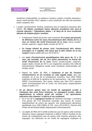 L'estat de l'educació a Catalunya.
Anuari 2016
SÍNTESI RESULTATS PRINCIPALS
8
Dossier de premsa FJB
condicions d’educabilitat. La pobresa s’associa a pitjors resultats educatius i
menor nivell formatiu final i aquests a unes condicions de vida més precàries
(salut, ocupació, etc).
• L’origen socioeconòmic familiar condiciona tota la trajectòria educativa dels
infants. Els infants socialment menys afavorits accedeixen més tard al
sistema educatiu i l'abandonen abans, i al llarg de la seva escolaritat
obtenen de mitjana pitjors resultats.
• A l'educació infantil de primer cicle existeixen 41,4 punts percentuals
de diferència entre les taxes d'escolarització dels infants de 0 a 2
anys en funció del nivell d'instrucció de la mare (sense estudis-
estudis superiors, segons dades censals de 2011).
• En l’etapa infantil de primer cicle, l’escolarització dels infants
estrangers és 4 vegades més baixa que la dels infants en el seu
conjunt (segons dades del curs 2014/2015).
• Les taxes d'escolarització postobligatòria dels joves de 15 a 19
anys, per exemple, són de 34,7 punts percentuals en funció del
nivell d'instrucció de la mare (sense estudis-estudis superiors,
segons dades censals de 2011). Les trajectòries escolars més enllà de
l'escolarització obligatòria també estan fortament condicionades per
l'origen social.
• Segons les dades de PISA, a Catalunya el pes de l’estatus
socioeconòmics en els resultats és cada vegada major. Així, per
exemple, en el cas de la competència científica, l'any 2003 l'ESCS
explicava el 8,8% de la variància en les puntuacions, i per cada unitat
d'ESCS s'incrementaven 18,2 punts, mentre que l'any 2015 aquests
valors s'incrementaven fins al 13,6% i els 29,0 punts, respectivament
(vegeu el gràfic 27).
• En els darrers quinze anys els nivells de segregació escolar a
Catalunya han estat força estancats. La segregació escolar, afecta
negativament la cohesió social del sistema i les oportunitats
educatives dels alumnes i n’afecta el seu rendiment.
• En el cas de la segregació escolar de l'alumnat estranger, a primària
s’ha passat del 51% d'alumnat estranger que hauria de canviar
hipotèticament de centre per garantir una escolarització plenament
equilibrada (curs 2001/2002) al 47% (curs 2014/2015), d'acord amb
l'índex de disimilitud (dades Departament d’Ensenyament).
• Les dades de PISA 2015 també evidencien que els països amb sistemes
educatius menys segregats tendeixen a obtenir millors resultats en les
proves de competències que els països amb sistemes educatius més
segregats. Les diferècies en els nivells de segregació expliquen el
 