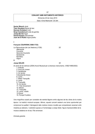 07
                         CONJUNT AMB INSTUMENTS HISTÒRICS
                                  Dimecres 24 de març 2010
                                Sala 2 Oriol Martorell / 20.30h


Xavier Blanch oboè
Tiam Goudarzi flauta de bec
German Echeberri violí
Sergi Casademunt viola da gamba
Josep Borràs fagot
Daniel Espasa clavicèmbal
Juan de la Rubia orgue positiu

I
François COUPERIN (1668-1733)
La Piémontoise (de Les Nations) (1726)                            25’
    Allemande
    Courante
    Seconde Courante
    Sarabande
    Rondeau
    Gigue
II
Josep SOLER                                                       35’
El Jardí de les delícies (2004) Acció Musical per a diversos instruments. (1992/1996/2002)
    1. Prelude
    2. Poco più mosso
    3. Sarabande
    4. Air tendre
    5.Sarabande Grave
    6. Lento
    7. Molto Tranquillo
    8. Lento
    9. Tranquillo
    10. Air tendre
    11. Très Gravement
    12. Mosso
    13. Tranquillo
    14. Lento, rubato
    15.Grave
    16. Pompe Funèbre

Una magnífica ocasió per constatar els estrets lligams entre algunes de les obres de la nostra
època i la tradició músical europea. Alhora, aquest concert esdevé una bona oportunitat per
comprovar la qualitat i l’abnegació dels nostres músics novells que comparteixen escenari amb
mestres ja veterans. I sobretot suposa un homenatge a Josep Soler, figura imprescindible de la
música catalana en el seu 75è aniversari.


Entrada gratuïta
 