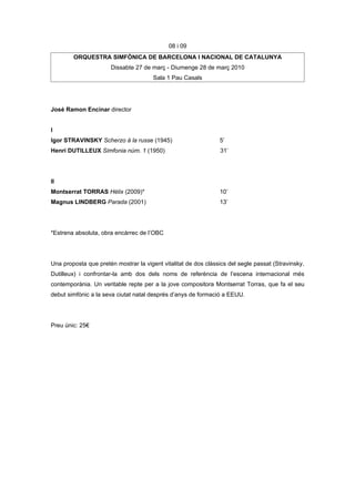 08 i 09
        ORQUESTRA SIMFÒNICA DE BARCELONA I NACIONAL DE CATALUNYA
                      Dissabte 27 de març - Diumenge 28 de març 2010
                                       Sala 1 Pau Casals




José Ramon Encinar director


I
Igor STRAVINSKY Scherzo à la russe (1945)                       5’
Henri DUTILLEUX Simfonia núm. 1 (1950)                          31’




II
Montserrat TORRAS Hèlix (2009)*                                 10’
Magnus LINDBERG Parada (2001)                                   13’




*Estrena absoluta, obra encàrrec de l’OBC




Una proposta que pretén mostrar la vigent vitalitat de dos clàssics del segle passat (Stravinsky,
Dutilleux) i confrontar-la amb dos dels noms de referència de l’escena internacional més
contemporània. Un veritable repte per a la jove compositora Montserrat Torras, que fa el seu
debut simfònic a la seva ciutat natal després d’anys de formació a EEUU.




Preu únic: 25€
 