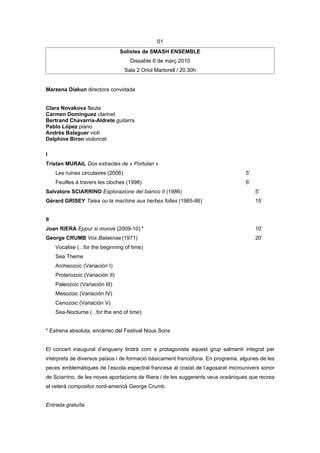 01
                                  Solistes de SMASH ENSEMBLE
                                       Dissabte 6 de març 2010
                                     Sala 2 Oriol Martorell / 20.30h


Marzena Diakun directora convidada


Clara Novakova flauta
Carmen Domínguez clarinet
Bertrand Chavarría-Aldrete guitarra
Pablo López piano
Andrés Balaguer violí
Delphine Biron violoncel

I
Tristan MURAIL Dos extractes de « Portulan »
     Les ruines circulaires (2006)                                                5’
     Feuilles à travers les cloches (1998)                                        6’
Salvatore SCIARRINO Esplorazione del bianco II (1986)                                  5’
Gérard GRISEY Talea ou la machine aux herbes folles (1985-86)                          15’


II
Joan RIERA Eppur si muove (2009-10) *                                                  10’
George CRUMB Vox Balaenae (1971)                                                       20’
     Vocalise (...for the beginning of time)
     Sea Theme
     Archeozoic (Variación I)
     Proterozoic (Variación II)
     Paleozoic (Variación III)
     Mesozoic (Variación IV)
     Cenozoic (Variación V)
     Sea-Nocturne (...for the end of time)


* Estrena absoluta, encàrrec del Festival Nous Sons


El concert inaugural d’enguany tindrà com a protagonista aquest grup salmantí integrat per
intèrprets de diversos països i de formació bàsicament francòfona. En programa, algunes de les
peces emblemàtiques de l’escola espectral francesa al costat de l’agosarat microunivers sonor
de Sciarrino, de les noves aportacions de Riera i de les suggerents veus oceàniques que recrea
el veterà compositor nord-americà George Crumb.


Entrada gratuïta
 