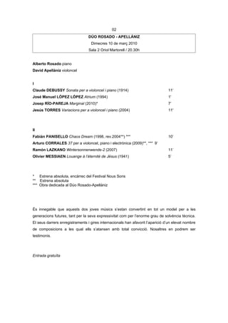 02
                                 DÚO ROSADO - APELLÁNIZ
                                  Dimecres 10 de març 2010
                                 Sala 2 Oriol Martorell / 20.30h


Alberto Rosado piano
David Apellániz violoncel


I
Claude DEBUSSY Sonata per a violoncel i piano (1914)                            11’
José Manuel LÓPEZ LÓPEZ Atrium (1994)                                           1'
Josep RÍO-PAREJA Marginal (2010)*                                               7’
Jesús TORRES Variacions per a violoncel i piano (2004)                          11'




II
Fabián PANISELLO Chaos Dream (1998, rev.2004**) ***                             10’
Arturo CORRALES 37 per a violoncel, piano i electrònica (2009)**, *** 9’
Ramón LAZKANO Wintersonnenwende-2 (2007)                                        11’
Olivier MESSIAEN Louange à l’éternité de Jésus (1941)                           5’




* Estrena absoluta, encàrrec del Festival Nous Sons
** Estrena absoluta
*** Obra dedicada al Dúo Rosado-Apellániz




És innegable que aquests dos joves músics s’estan convertint en tot un model per a les
generacions futures, tant per la seva expressivitat com per l’enorme grau de solvència tècnica.
El seus darrers enregistraments i gires internacionals han afavorit l’aparició d’un elevat nombre
de composicions a les qual ells s’atansen amb total convicció. Nosaltres en podrem ser
testimonis.




Entrada gratuïta
 