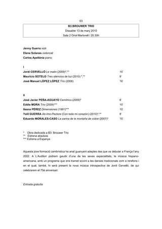 03
                                    B3:BROUWER TRIO
                                 Dissabte 13 de març 2010
                                Sala 2 Oriol Martorell / 20.30h



Jenny Guerra violí
Elena Solanes violoncel
Carlos Apellániz piano


I
Jordi CERVELLÓ Le matin (2009)*,**                                          15’
Mauricio SOTELO Tres silencios de luz (2010) *,**                           9’
José Manuel LÓPEZ LÓPEZ Trío (2008)                                         16’




II
José Javier PEÑA-AGUAYO Cemítrico (2009)*                                   6’
Eddie MORA Trío (2009)***                                                   10’
Ileana PÉREZ Dimensiones (1991)***                                          10’
Yalil GUERRA Ab-Imo-Pectore (Con todo mi corazón) (2010)*,**                8’
Eduardo MORALES-CASO La zarina de la montaña de cobre (2007)*               15’




* Obra dedicada a B3: Brouwer Trio
** Estrena absoluta
*** Estrena a Espanya



Aquesta jove formació cambrística ha anat guanyant adeptes des que va debutar a França l’any
2002. A L’Auditori podrem gaudir d’una de les seves especialitats, la música hispano-
americana, amb un programa que ens tramet sovint a les danses tradicionals com a rerefons i
en el qual, també, hi serà present la nova música introspectiva de Jordi Cervelló, de qui
celebrarem el 75è aniversari.




Entrada gratuïta
 