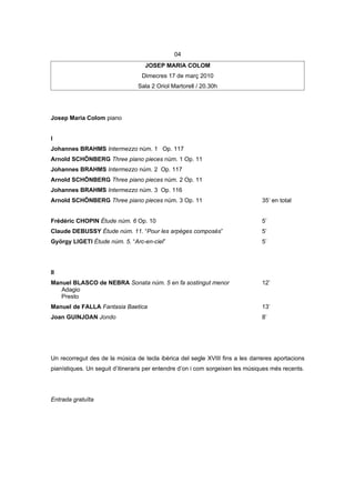 04
                                   JOSEP MARIA COLOM
                                  Dimecres 17 de març 2010
                                 Sala 2 Oriol Martorell / 20.30h




Josep Maria Colom piano


I
Johannes BRAHMS Intermezzo núm. 1 Op. 117
Arnold SCHÖNBERG Three piano pieces núm. 1 Op. 11
Johannes BRAHMS Intermezzo núm. 2 Op. 117
Arnold SCHÖNBERG Three piano pieces núm. 2 Op. 11
Johannes BRAHMS Intermezzo núm. 3 Op. 116
Arnold SCHÖNBERG Three piano pieces núm. 3 Op. 11                               35’ en total


Frédéric CHOPIN Étude núm. 6 Op. 10                                             5’
Claude DEBUSSY Étude núm. 11. “Pour les arpèges composés”                       5’
György LIGETI Étude núm. 5. “Arc-en-ciel”                                       5’




II
Manuel BLASCO de NEBRA Sonata núm. 5 en fa sostingut menor                      12’
   Adagio
   Presto
Manuel de FALLA Fantasia Baetica                                                13’
Joan GUINJOAN Jondo                                                             8’




Un recorregut des de la música de tecla ibèrica del segle XVIII fins a les darreres aportacions
pianístiques. Un seguit d’itineraris per entendre d’on i com sorgeixen les músiques més recents.




Entrada gratuïta
 