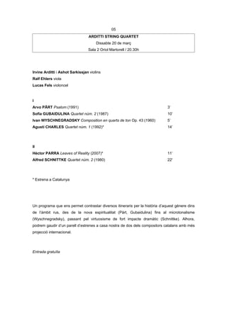 05
                                 ARDITTI STRING QUARTET
                                      Dissabte 20 de març
                                 Sala 2 Oriol Martorell / 20.30h




Irvine Arditti i Ashot Sarkissjan violins
Ralf Ehlers viola
Lucas Fels violoncel



I
Arvo PÄRT Psalom (1991)                                                       3’
Sofia GUBAIDULINA Quartet núm. 2 (1987)                                       10’
Ivan WYSCHNEGRADSKY Composition en quarts de ton Op. 43 (1960)                5’
Agustí CHARLES Quartet núm. 1 (1992)*                                         14’




II
Hèctor PARRA Leaves of Reality (2007)*                                        11’
Alfred SCHNITTKE Quartet núm. 2 (1980)                                        22'




* Estrena a Catalunya




Un programa que ens permet contrastar diversos itineraris per la història d’aquest gènere dins
de l’àmbit rus, des de la nova espiritualitat (Pärt, Gubaidulina) fins al microtonalisme
(Wyschnegradsky), passant pel virtuosisme de fort impacte dramàtic (Schnittke). Alhora,
podrem gaudir d’un parell d’estrenes a casa nostra de dos dels compositors catalans amb més
projecció internacional.




Entrada gratuïta
 