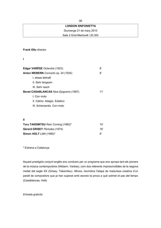 06
                                     LONDON SINFONIETTA
                                 Diumenge 21 de març 2010
                                Sala 2 Oriol Martorell / 20.30h




Frank Ollu director


I


Edgar VARÈSE Octandre (1923)                                      8’
Anton WEBERN Concerto op. 24 (1934)                               8’
       I. etwas lebhaft
       II. Sehr langsam
       III. Sehr rasch
Benet CASABLANCAS New Epigrams (1997)                             11’
       I. Con moto
       II. Calmo. Adagio. Estatico
       III. Scherzando. Con moto




II
Toru TAKEMITSU Rain Coming (1982)*                                10’
Gérard GRISEY Périodes (1974)                                     16’
Simon HOLT Lilith (1990)*                                         9’




* Estrena a Catalunya




Aquest prestigiós conjunt anglès ens condueix per un programa que ens apropa tant els pioners
de la música contemporània (Webern, Varèse), com dos referents imprescindibles de la segona
meitat del segle XX (Grisey, Takemitsu). Alhora, reivindica l’etapa de maduresa creativa d’un
parell de compositors que ja han superat amb escreix la prova a què sotmet el pas del temps
(Casablancas, Holt).




Entrada gratuïta
 