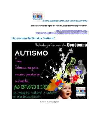 GRUPO ACCIONES CONTRA LOS MITOS DEL AUTISMO
Por un tratamiento digno del autismo, sin mitos ni usos peyorativos
http://autismosinmitos.blogspot.com/
https://www.facebook.com/accionescontralosmitosdelautismo
Uso y abuso del término “autismo”
Ilustración de Santiago Ogazón
 
