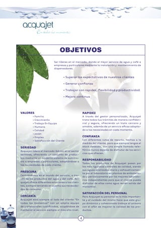4
VALORES
• Familia
• Crecimiento
• Trabajo En Equipo
• Humana
• Calidad
• Joven
• Empleo
• Satisfacción del Cliente
SERIEDAD
Acquajet lidera el mercado ibérico en el sector
servicios, ofreciendo un conjunto de produc-
tos mediante un moderno sistema de suminis-
tro a empresas y particulares, adaptándose a
las necesidades de cada cliente.
FRESCURA
Centrándonos en el mundo del servicio, a tra-
vés de los productos del agua y del café, Ac-
quajet ofrece diferentes soluciones a los clien-
tes, siempre teniendo en cuenta sus necesida-
des de consumo.
CERCANÍA
Acquajet está siempre al lado del cliente “En
todos los momentos” con un amplio equipo
de profesionales cualiﬁcados, ocupándose de
mantener el servicio siempre al más alto nivel.
RAPIDEZ
A través del gestor personalizado, Acquajet
trata todos tus trámites de manera conﬁden-
cial y segura, ofreciendo un trato cercano y
amable, además de un servicio eﬁcaz adapta-
do a las necesidades en cada momento.
CONFIANZA
Con diferentes rutas de reparto, hechas a la
medida del cliente, para que siempre tengas el
stock deseado, con una simple llamada tele-
fónica nunca dejarás de disfrutar de los servi-
cios que ofrecen.
RESPONSABILIDAD
Todos los productos de Acquajet pasan por
los más rigurosos controles de calidad, siendo
sus aguas analizadas diaria y exhaustivamen-
te por el laboratorio en plantas de embotella-
do y periódicamente por los mejores laborato-
rios independientes para que el cliente pueda
disfrutar de ellas como agua recién salida del
manantial.
SATISFACCIÓN DEL PERSONAL
Para Acquajet su personal es lo más importan-
te y el cuidado del mismo hace que este gru-
po dinámico y cohesionado trabaje al unísono
con el afán de mejorar la calidad de los pro-
ductos.
Ser líderes en el mercado, dando el mejor servicio de agua y café a
empresas y particulares mediante la instalación y mantenimiento de
dispensadores.
• Superar las expectativas de nuestros clientes
• Generar conﬁanza
• Trabajar con rapidez, ﬂexibilidad y productividad
• Mejora continua
4
OBJETIVOS
 