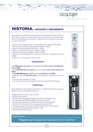 9
HISTORIA. CREACIÓN Y CRECIMIENTO
Nuestro lema es
“Hagamos que el proyecto crezca para crecer nosotros”.
Acquajet ha crecido de manera asombrosa en apenas 10 años. Dicho ne-
gocio fue iniciado con mentalidad casi exclusiva de crecimiento, gra-
cias al llamado Espíritu Acquajet:“ Hagamos que el proyecto crezca pa-
ra crecer nosotros”.
• Apertura de 9 delegaciones a lo largo de 7 años, desde el año 2000
• Apertura Sur, Levante y Extremadura (2000 – 2002)
• Apertura Madrid y Barcelona (2001 – 2003)
• Apoyo en la descentralización (2003 – 2004)
• Apertura Asturias y Zaragoza (2004 – 2005)
• Valencia y Subdelegaciones (Granada, Almería, Valladolid, Gerona)
(2006)
• Adquisición de Fonteviva: Marzo 2005
CRECIMIENTO
• De 300 puntos de venta a inicios del año 2000 a más de 43.000 pun-
tos en 2008
• De 1.400.000 litros de agua en el año 2000 a más de 25 millones en
2008
• De 2.400.000 vasos en 2000 a más de 48 millones en 2008
• Además, más de 910.000 cafés consumidos por nuestros clientes en
2008
• 6 manantiales de agua mineral
• Una media de 350 colaboradores en España más 150 en Portugal.
FONTE VIVA
Como reﬂejo de este rápido crecimiento, en 2005 se asumió la compra y
absorción de la compañía Fonte Viva:
• Negocio Fonte Viva iniciado en 1999
• Rápido Crecimiento
• 2º player del mercado portugués con más del 25% de cuota.
• En marzo de 2005 SEMAE adquiere 100% del capital
• Parque total de más de 32.000 máquinas a cierre de 2.007
• Más de 22 millones de litros de agua vendidos en 2007
• 10 delegaciones cubriendo la totalidad del territorio portugués
• 1 fuente de abastecimiento de agua - SAL
• Más de 150 colaboradores
 