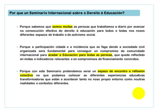  Porque sabemos que somos moitas as persoas que traballamos a diario por avanzar
na consecución efectiva do dereito á educación para todos e todas nos nosos
diferentes espazos de traballo e de activismo social.
 Porque a participación cidadá e a incidencia que se faga dende a sociedade civil
organizada será fundamental para conseguir un compromiso da comunidade
internacional para acadar a Educación para todas as persoas, que quede reflectido
en metas e indicadores relevantes e en compromisos de financiamento concretos.
 Porque con este Seminario pretendemos xerar un espazo de encontro e reflexión
colectiva no que podamos coñecer as diferentes experiencias educativas
transformadoras que están a acontecer tanto no noso propio entorno como noutras
realidades e contextos diferentes.
Por que un Seminario Internacional sobre o Dereito á Educación?
 