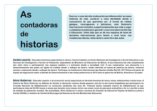 Cecilia Lazarte: Educadora boliviana especialista en xénero, Cecilia traballou no Centro Boliviano de Investigación e Acción Educativa e nos
Servizos de Investigación e Acción en Poboación, dependente do Ministerio de Educación de Bolivia. A súa traxectoria de vida complementa
dun xeito claro a participación nos espazos estatais e o activismo dende a sociedade civil. O seu compromiso coa educación e o
desenvolvemento dos pobos vai ligado ao traballo dende o enfoque de xénero, sendo referente en temas de políticas de xénero, violencia
escolar e educación dende o enfoque de xénero. Participou na Conferencia Internacional das Nacións Unidas Rio+20, G77+China e foi parte do
equipo de negociación sobre a Axenda de Desenvolvemento e das metas posteriores ao 2015 ante os gobernos de Bolivia, Arxentina e Ecuador.
Silvio Gutiérrez: Educador popular e de promoción social especialista en dereitos humanos de nenos, nenas, adolescentes e xente moza. A
historia de Silvio Gutiérrez na defensa do dereito á educación comeza dende pequeno, pois foi un dos mozos brigadistas que participaron na
Cruzada Nacional de Alfabetización na revolución sandinista dos anos 80. Tratouse dunha campaña masiva de alfabetización na que
participaron máis de 60.000 mozos e mozas que durante cinco meses viviron nas zonas rurais do país para ensinarlles a ler e a escribir a máis
da metade da poboación mundial. Na actualidade, Silvio Gutiérrez é enlace nacional do Consello de Educación Popular de América Latina e
Caribe (CEAAL) e membro do Comité de Nicaragua da Semana da Acción Mundial pola Educación.
As
contadoras
de
historias
Exercer o noso dereito á educación permítenos elixir as nosas
historias de vida, construír a nosa identidade dende a
consciencia do que queremos ser. A través de relatos
galegos, nicaraguanos e bolivianos, este Seminario
Internacional reivindica o papel fundamental que está a xogar
a cidadanía mundial para garantir o exercicio pleno do Dereito
á Educación. Unha loita que se dá nos espazos de toma de
decisións internacionais pero tamén a nivel local, nas
resistencias diarias, tanto dentro como fóra das aulas.
 