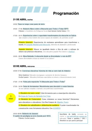 Programación
21 DE ABRIL, martes
16:00. Viaxe no tempo como punto de inicio
16:20 – 17:20. Relatorio Marco sobre a Educación para Todos e Todas (EPT)
Poñente: o Catedrático de Pedagoxía Social José Antonio Caride Gómez, USC
17:30 – 19:15. Experiencias sobre a capacidade transformadora da educación en Galicia
Que estamos a facer dentro dos nosos espazos de traballo e de activismo social?
Primeiro itinerario: Experiencias de ensinanza aprendizaxe para transformar o
mundo. A Campaña Mundial pola Educación. Historias de alumnado e profesorado.
Segundo itinerario: Educar en igualdade dentro e fóra da aula: o enfoque de
xénero nas prácticas educativas. Coa educadora popular Paz Caínzos e Fiadeiras
19:20 – 20:30. Mesa Redonda. A educación dende as diversidades: o reto da EPT
Cantas diversidades existen no mundo? E en Galicia?
22 DE ABRIL, mércores
16:00-17:20. Conversas educativas: historias de vida ao outro lado do Atlántico
Silvio Gutiérrez: Educador nicaraguano e promotor de dereitos humanos.
Cecilia Lazarte: Educadora boliviana especialista en xénero e desenvolvemento rural.
17:20 – 17:30. Visita pola exposición “A Educación para Todos e Todas”
17:30 – 18:30. Caixa de ferramentas: Metodoloxías para descubrir e contar historias
Se non sabemos atopalas e narralas, non poderemos transformalas.
1. Obradoiro de teatro social: Unha ferramenta para a emancipación educativa.
Co Grupo de Teatro dx Oprimidx Cen Tolas
2. Obradoiro de Contacontos: Como relatamos as nosas historias? Estratexias
para educadores e educadoras. Con Bea Campos de Migallas Teatro
3. Obradoiro de radiodifusión e alfabetización mediática: O poder transformador da
comunicación como ferramenta educativa. Con AGARESO
18:45-20:00. Relatorio de clausura:
O cambio de paradigma na nova Axenda post-2015.
Poñente: Cecilia Lazarte
A
elixir
Inscríbete de balde enviando un
correo a cme-galicia@cme-espana.org
indicando: Nome e apelidos | DNI |
Obradoiro no que queres participar
 