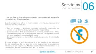 06Cerrar cuentas
Servicios
…los perﬁles activos siguen enviando sugerencias de amistad y
recordatorios de cumpleaños…

Cuando una persona fallece es recomendable cerrar las cuentas que tenía
en redes sociales para evitar:

-  Que sus amigos y familiares continúen recibiendo sugerencias de
amistad y recordatorios de cumpleaños de forma periódica.
-  Que el contenido de la cuenta (datos de contacto, comentarios y fotos)
siga siendo visible y que los responsables de la red social puedan utilizar
sus fotos para hacer campañas publicitarias. 
-  Que se conviertan en un blanco fácil para la suplantación de identidad y
el SPAM.

Al cerrar la cuenta el perﬁl desaparece de la red social y de los resultados
de los buscadores. La red deja de enviar sugerencias o recordatorios
relacionados con esa persona. Además, toda la información contenida en la
cuenta (fotos, enlaces, conversaciones, etc.) es retirada.
11DOSSIER DE PRENSA
 © 2013 Voluntad Digital, SL	
  
 
