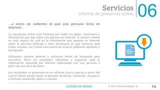 06Informe de presencia online
Servicios
…a veces no sabemos lo que una persona tenía en
Internet…

La reputación online está formada por todos los datos, menciones e
información que hay sobre una persona en Internet. Si nuestro cliente
no está seguro de cuál es la información que aparece en Internet
sobre la persona fallecida o bien desconoce en qué servicios web
(redes sociales, etc.) tenía una cuenta de usuario, podemos ayudarle a
averiguarlo.

Utilizamos nuestro potente y exclusivo motor de búsqueda para
encontrar, ﬁltrar los resultados relevantes y organizar toda la
información repartida por Internet relacionada con una persona a
partir de una serie de datos.

Los resultados se presentan en un informe claro y conciso a partir del
cual el cliente puede tomar la decisión de borrar, conservar, recuperar
o eliminar contenido, datos y cuentas.

14DOSSIER DE PRENSA
 © 2013 Voluntad Digital, SL	
  
 