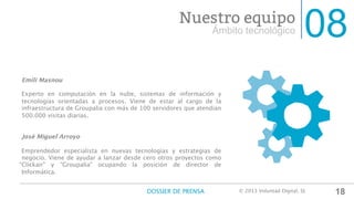 08Ámbito tecnológico
Nuestro equipo
Emili Masnou

Experto en computación en la nube, sistemas de información y
tecnologías orientadas a procesos. Viene de estar al cargo de la
infraestructura de Groupalia con más de 100 servidores que atendían
500.000 visitas diarias.


José Miguel Arroyo

Emprendedor especialista en nuevas tecnologías y estrategias de
negocio. Viene de ayudar a lanzar desde cero otros proyectos como
“Clickair" y “Groupalia" ocupando la posición de director de
Informática.


18DOSSIER DE PRENSA
 © 2013 Voluntad Digital, SL	
  
 