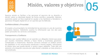05Misión, valores y objetivos
Nuestra misión es facilitar a las personas el ejercicio de su derecho a
decidir sobre su identidad digital, de forma sencilla y asequible. Además,
queremos poner un foco especial en ayudar a los familiares y herederos a
gestionar el legado digital de un ser querido que ha fallecido.

Conﬁdencialidad y Privacidad

El respeto a la privacidad y la intimidad de las personas es uno de nuestros
principios básicos. Solamente usamos la información que nos dan para
poder prestarles los servicios contratados. 

Transparencia y Conﬁanza

Sabemos que cuando fallece un ser querido sus allegados tienen que pasar
por muchos momentos difíciles y hacer frente a incómodas gestiones,
complicadas e inoportunas. Nuestros servicios incluyen un análisis previo
de viabilidad. Si nos encontramos obstáculos o límites legales, informamos
al cliente para que pueda decidir si quiere seguir adelante. Todo ello con
atención a la situación concreta de cada cliente y dándole un trato directo y
personalizado.
9
05
09
DOSSIER DE PRENSA
 © 2013 Voluntad Digital, SL	
  
 