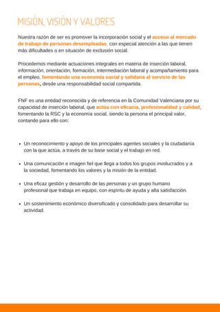 MISIÓN, VISIÓN Y VALORES
Nuestra razón de ser es promover la incorporación social y el acceso al mercado
de trabajo de personas desempleadas, con especial atención a las que tienen
más dificultades o en situación de exclusión social.
Procedemos mediante actuaciones integrales en materia de inserción laboral,
información, orientación, formación, intermediación laboral y acompañamiento para
el empleo, fomentando una economía social y solidaria al servicio de las
personas, desde una responsabilidad social compartida.
FNF es una entidad reconocida y de referencia en la Comunidad Valenciana por su
capacidad de inserción laboral, que actúa con eficacia, profesionalidad y calidad,
fomentando la RSC y la economía social, siendo la persona el principal valor,
contando para ello con:
Un reconocimiento y apoyo de los principales agentes sociales y la ciudadanía
con la que actúa, a través de su base social y el trabajo en red.
Una comunicación e imagen fiel que llega a todos los grupos involucrados y a
la sociedad, fomentando los valores y la misión de la entidad.
Una eficaz gestión y desarrollo de las personas y un grupo humano
profesional que trabaja en equipo, con espíritu de ayuda y alta satisfacción.
Un sostenimiento económico diversificado y consolidado para desarrollar su
actividad.
 