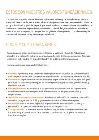 La persona, la ayuda mutua, la nueva cultura del trabajo y de las relaciones entre la
sociedad, la economía y el empleo, el aprendizaje continuo, la extensión de la cultura de
paz y solidaridad, la justicia, la participación ciudadana, la economía social y solidaria, el
carácter no lucrativo, la pluralidad y diversidad cultural, la igualdad de oportunidades
entre hombres y mujeres, la perspectiva de género, el compromiso con el entorno y la
comunidad, la autonomía y la corresponsabilidad.
ESTOS SON NUESTROS VALORES FUNDACIONALES:
DÓNDE Y CÓMO TRABAJAMOS
Contamos con sedes permanentes en Alicante y Valencia (Quart de Poblet) que
atienden a la población del área metropolitana de cada ámbito de actuación. Además,
realizamos actividades en otras localidades de la Comunidad Valenciana.
Nuestras principales áreas de trabajo son:
Empleo: Ayudamos a las personas desempleadas en situación de vulnerabilidad a
su incorporación laboral, con servicios de orientación e intermediación en el empleo.
Formación: Impartimos cursos de diferentes especialidades técnicas, que incluyen
prácticas no laborales y la mejora de las competencias personales, profesionales y
de comunicación.
Emprendimiento: Asesoramos a las personas emprendedoras en la puesta en
marcha de su iniciativa empresarial. Promovemos las empresas sociales y
responsables.
Servicios a empresas y entidades: Realizamos selección de personal, formación
a medida, programas de RSE y gestión de servicios públicos de empleo.
Incidencia: con la incidencia pública impulsamos la transformación social y la
generación de oportunidades reales para todas las personas.
Trabajo en red: La intervención sociolaboral requiere del trabajo en red de todos
los actores que participamos, nos permite coordinarnos, no duplicar recursos e
impulsar sinergias.
 