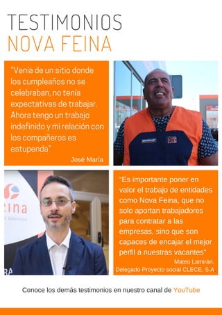 TESTIMONIOS
NOVA FEINA
“Es importante poner en
valor el trabajo de entidades
como Nova Feina, que no
solo aportan trabajadores
para contratar a las
empresas, sino que son
capaces de encajar el mejor
perfil a nuestras vacantes”
“Veníadeunsitiodonde
loscumpleañosnose
celebraban,notenía
expectativasdetrabajar.
Ahoratengountrabajo
indefinidoymirelacióncon
loscompañeroses
estupenda”
José María
Mateo Lamirán,
Delegado Proyecto social CLECE, S.A.
Conoce los demás testimonios en nuestro canal de YouTube
 