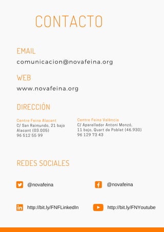 comunicacion@novafeina.org
WEB
www.novafeina.org
EMAIL
CONTACTO
Centre Feina Alacant
C/ San Raimundo, 21 bajo
Alacant (03.005)
96 512 55 99
DIRECCIÓN
Centre Feina València
C/ Aparellador Antoni Monzó,
11 bajo, Quart de Poblet (46.930)
96 129 73 43
REDES SOCIALES
http://bit.ly/FNYoutubehttp://bit.ly/FNFLinkedIn
@novafeina @novafeina
 