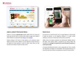 ¿Qué es ulabox? Información Básica                                            Razón de ser
Ulabox es el primer supermercado español 100% online (sin tiendas de          Encontrarse con el brick de leche vacío, sin papel higiénico o exprimiendo
calle) que permite hacer la compra tanto desde su web como desde el           la pasta de dientes, es una desgracia cotidiana. Ir al súper resulta
móvil mediante una aplicación para iPhone y para Android.                     trabajoso y consume un tiempo que muchas veces no tenemos.

Ulabox entrega en 24 horas en toda España, en los próximos meses              Ulabox ofrece los mejores productos de alimentación, bebidas, básicos
llegará a Canarias, Ceuta y Melilla, y lo hace además en franjas horarias y   del hogar, salud, belleza, bebés y mascotas de las marcas líderes del
con gastos de envío gratuitos a partir de 39€, siendo éstos los más           mercado y te lo entrega en la puerta de tu casa el día que tú quieras y a
económicos de todos los supermercados online                                  la hora que tú elijas.

                                                                              La compra cómodamente desde tu casa y preparada con mimo, enviada
                                                                              con seguridad y entregada con puntualidad. Todo ello gestionado por un
                                                                              servicio de atención al cliente cuya obsesión es hacerte la vida más fácil.
 