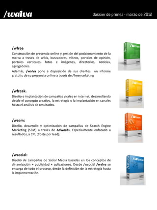 /wfree
Construcción de presencia online y gestión del posicionamiento de la
marca a través de wikis, buscadores, vídeos, portales de opinión,
portales verticales, fotos e imágenes, directorios, noticias,
agregadores.
Además, /walva pone a disposición de sus clientes un informe
gratuito de su presencia online a través de /freemarketing



/wfreak.
Diseño e implantación de campañas virales en internet, desarrollando
desde el concepto creativo, la estrategia o la implantación en canales
hasta el análisis de resultados.



/wsem:
Diseño, desarrollo y optimización de campañas de Search Engine
Marketing (SEM) a través de Adwords. Especialmente enfocado a
resultados, a CPL (Coste por lead).




/wsocial:
Diseño de campañas de Social Media basadas en los conceptos de
dinamización + publicidad + aplicaciones. Desde /wsocial /walva se
encarga de todo el proceso, desde la definición de la estrategia hasta
la implementación.
 