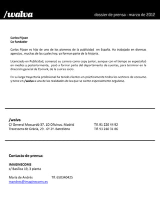 Carlos Pijoan
 Co-fundador

 Carlos Pijoan es hijo de uno de los pioneros de la publicidad en España. Ha trabajado en diversas
 agencias , muchas de las cuales hoy, ya forman parte de la historia.

 Licenciado en Publicidad, comenzó su carrera como copy junior, aunque con el tiempo se especializó
 en medios y posteriormente, pasó a formar parte del departamento de cuentas, para terminar en la
 dirección general de Comark, de la cual es socio.

 En su larga trayectoria profesional ha tenido clientes en prácticamente todos los sectores de consumo
 y tiene en /walva a una de las realidades de las que se siente especialmente orgulloso.




/walva
C/ General Moscardó 37. 1D Oficinas. Madrid                    Tlf. 91 220 44 92
Travessera de Gràcia, 29 - 6º 2ª. Barcelona                    Tlf. 93 240 31 86




Contacto de prensa:

IMAGINECOMS
c/ Basílica 19, 3 planta

María de Andrés                Tlf. 650340425
mandres@imaginecoms.es
 