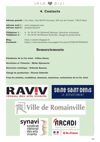 18
4. Contacts
Adresse postale :
Adresse mail 1 :
Adresse mail 2 :
Téléphone 1 :
Téléphone 2 :
Blog :
Facebook :
Cie Jetzt, chez RAVIV (Lutess), 204 rue de Crimée, 75019 Paris
jetzt.cie@gmail.com
jetzt@hotmail.fr
6 61 54 65 24 (Deborah Banoun, directrice artistique)
7 83 39 04 40 (Florent Dubrulle, chargé de production)
http://ciejetzt.blogspot.fr
https://www.facebook.com/pages/Cie-jetzt/670843679592630
Remerciements
Présidente de la Cie Jetzt : Céline Ducos
Secrétaire et Trésorier : Mirko Djurasevic
Directrice artistique : Deborah Banoun
Chargé de production : Florent Dubrulle
Tous les artistes, comédiens, danseurs, musiciens, techniciens de la Cie Jetzt
 
