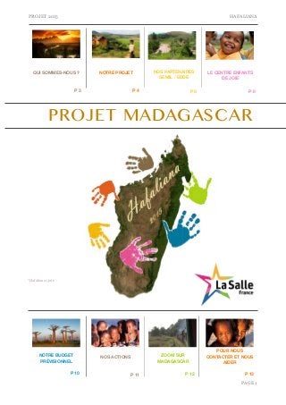 PROJET 2015 HAFALIANA 
LE CENTRE ENFANTS 
P 3 P 4 P 6 P 8 
PAGE "1 
QUI SOMMES-NOUS ? NOTRE PROJET 
DE JOIE 
PROJET MADAGASCAR 
NOTRE BUDGET 
PRÉVISIONNEL 
NOS PARTENAIRES 
SEMIL / EDDE 
NOS ACTIONS 
POUR NOUS 
CONTACTER ET NOUS 
AIDER 
ZOOM SUR 
MADAGASCAR 
P 10 P 11 P 12 P 13 
*Hafaliana=joie 
 