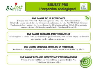 Nettoyant vitres 750ml + 5L – Nettoyant dégraissant 750ml + 5L – Nettoyant anticalcaire
 750ml + 5L - Liquide vaisselle 1L + 5L – Nettoyant sols multisurfaces 1L + 5L – Gel WC 750ml – Nettoyant
  Canalisations & fosses septiques 1L – Lessive liquide 5L – Détachant avant lavage 500ml – Détachant tapis,
                moquettes & tissus – Tablettes lave vaisselle 3en1 – Désinfectant Universel 5L




Technologie de la chimie verte, positionnement professionnelle, code couleur adapté à l’utilisation
                           des produits via des « plans de nettoyage ».




     Site internet, Campagne publicitaire sur le web, vidéos, mise en avant de l’ECOLABEL.




                Critère strict de VCDTox sur l’ensemble de la gamme BioJest Pro.
                                   Emballages 100% recyclables.
 