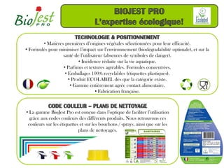 • Matières premières d’origines végétales sélectionnées pour leur efficacité.
• Formulés pour minimiser l’impact sur l’environnement (biodégradabilité optimale), et sur la
                  santé de l’utilisateur (absences de symboles de danger).
                          • Incidence réduite sur la vie aquatique.
                  • Parfums et textures agréables. Formules concentrées.
                   • Emballages 100% recyclables (étiquettes plastiques).
                     • Produit ECOLABEL dès que la catégorie existe.
                      • Gamme entièrement agrée contact alimentaire.
                                    • Fabrication française.



• La gamme BioJest Pro est conçue dans l’optique de faciliter l’utilisation
  grâce aux codes couleurs des différents produits. Nous retrouvons ces
 couleurs sur les étiquettes et sur les bouchons / sprays, ainsi que sur les
                            plans de nettoyages.
 