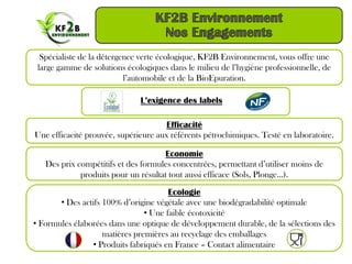 Spécialiste de la détergence verte écologique, KF2B Environnement, vous offre une
 large gamme de solutions écologiques dans le milieu de l’hygiène professionnelle, de
                           l’automobile et de la BioEpuration.

                              L’exigence des labels

                                      Efficacité
Une efficacité prouvée, supérieure aux référents pétrochimiques. Testé en laboratoire.

                                     Economie
   Des prix compétitifs et des formules concentrées, permettant d’utiliser moins de
             produits pour un résultat tout aussi efficace (Sols, Plonge…).

                                       Ecologie
       • Des actifs 100% d’origine végétale avec une biodégradabilité optimale
                                • Une faible écotoxicité
• Formules élaborées dans une optique de développement durable, de la sélections des
                    matières premières au recyclage des emballages
                • Produits fabriqués en France – Contact alimentaire
 