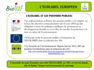 • La réglementation en France des marchés publics a été adaptée sur
la base des directives communautaires du 31 mars 2004 qui fait
obligation à toutes les politiques publiques de promouvoir un
développement durable et, à cet effet, de concilier la protection et la
mise en valeur de l’environnement.

• L’Europe incite les pouvoirs publics à l’intégration de
l’ECOLABEL dans la rédaction des AO.

• Le Grenelle de l’environnement: Depuis Janvier 2012, 80% de
produits Ecolabelisées dans la rédaction des AO.
    http://www.marche-public.fr/circ-developpement-durable/Nettoyage-locaux-
                             PRMX0900026C.htm
 