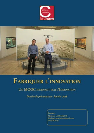 Fabriquer l’innovation
Un MOOC innovant sur l’Innovation
Dossier de présentation - Janvier 2018
Contact :
Matthieu LEFRANÇOIS
fabriquer.innovation@gmail.com
06.59.46.20.33
 